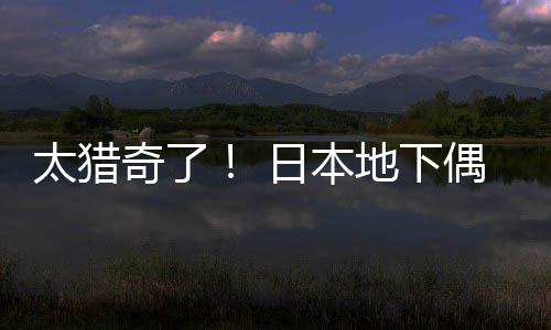 地下太猎下竟收奇了日本闻腋偶像费让粉丝
